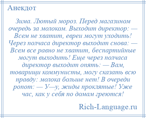 
    Зима. Лютый мороз. Перед магазином очередь за молоком. Выходит директор: — Всем не хватит, евреи могут уходить! Через полчаса директор выходит снова: — Всем все равно не хватит, беспартийные могут выходить! Еще через полчаса директор выходит опять: — Вам, товарищи коммунисты, могу сказать всю правду: молока больше нет! В очереди ропот: — У—у, жиды проклятые! Уже час, как у себя по домам греются!