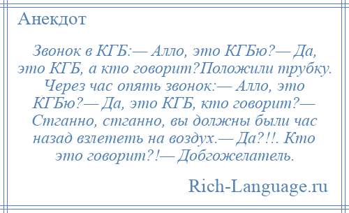 
    Звонок в КГБ:— Алло, это КГБю?— Да, это КГБ, а кто говорит?Положили трубку. Через час опять звонок:— Алло, это КГБю?— Да, это КГБ, кто говорит?— Стганно, стганно, вы должны были час назад взлететь на воздух.— Да?!!. Кто это говорит?!— Добгожелатель.