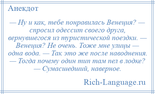 
    — Ну и как, тебе понравилась Венеция? — спросил одессит своего друга, вернувшегося из туристической поездки. — Венеция? Не очень. Тоже мне улицы — одна вода. — Так это же после наводнения. — Тогда почему один тип там пел в лодке? — Сумасшедший, наверное.