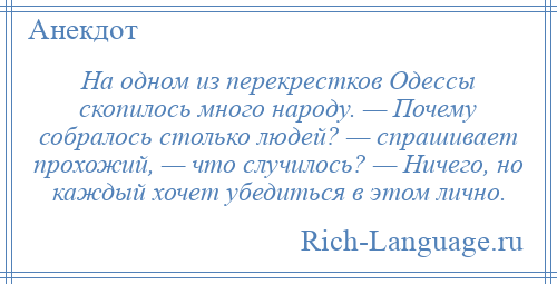
    На одном из перекрестков Одессы скопилось много народу. — Почему собралось столько людей? — спрашивает прохожий, — что случилось? — Ничего, но каждый хочет убедиться в этом лично.