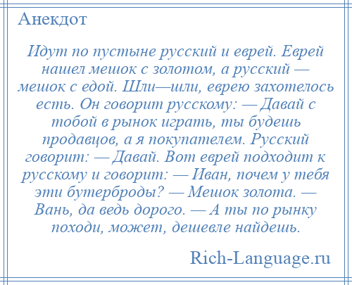 
    Идут по пустыне русский и еврей. Еврей нашел мешок с золотом, а русский — мешок с едой. Шли—шли, еврею захотелось есть. Он говорит русскому: — Давай с тобой в рынок играть, ты будешь продавцов, а я покупателем. Русский говорит: — Давай. Вот еврей подходит к русскому и говорит: — Иван, почем у тебя эти бутерброды? — Мешок золота. — Вань, да ведь дорого. — А ты по рынку походи, может, дешевле найдешь.