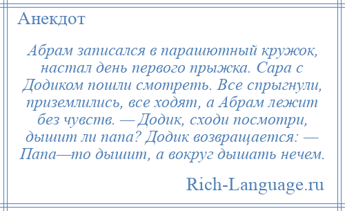 
    Абрам записался в парашютный кружок, настал день первого прыжка. Сара с Додиком пошли смотреть. Все спрыгнули, приземлились, все ходят, а Абрам лежит без чувств. — Додик, сходи посмотри, дышит ли папа? Додик возвращается: — Папа—то дышит, а вокруг дышать нечем.