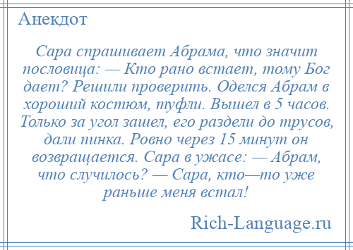 
    Сара спрашивает Абрама, что значит пословица: — Кто рано встает, тому Бог дает? Решили проверить. Оделся Абрам в хороший костюм, туфли. Вышел в 5 часов. Только за угол зашел, его раздели до трусов, дали пинка. Ровно через 15 минут он возвращается. Сара в ужасе: — Абрам, что случилось? — Сара, кто—то уже раньше меня встал!