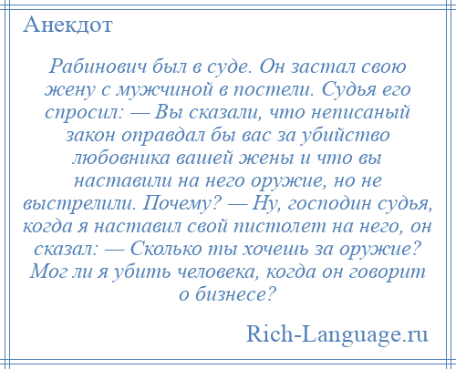 
    Рабинович был в суде. Он застал свою жену с мужчиной в постели. Судья его спросил: — Вы сказали, что неписаный закон оправдал бы вас за убийство любовника вашей жены и что вы наставили на него оружие, но не выстрелили. Почему? — Ну, господин судья, когда я наставил свой пистолет на него, он сказал: — Сколько ты хочешь за оружие? Мог ли я убить человека, когда он говорит о бизнесе?