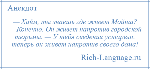 
    — Хайм, ты знаешь где живет Мойша? — Конечно. Он живет напротив городской тюрьмы. — У тебя сведения устарели: теперь он живет напротив своего дома!