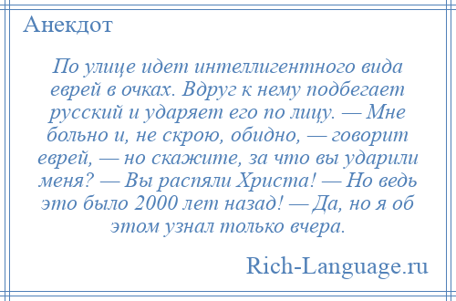 
    По улице идет интеллигентного вида еврей в очках. Вдруг к нему подбегает русский и ударяет его по лицу. — Мне больно и, не скрою, обидно, — говорит еврей, — но скажите, за что вы ударили меня? — Вы распяли Христа! — Но ведь это было 2000 лет назад! — Да, но я об этом узнал только вчера.