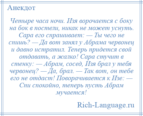 
    Четыре часа ночи. Изя ворочается с боку на бок в постели, никак не может уснуть. Сара его спрашивает: — Ты чего не спишь? — Да вот занял у Абрама червонец и давно истратил. Теперь придется свой отдавать, а жалко! Сара стучит в стенку: — Абрам, сосед, Изя брал у тебя червонец? — Да, брал. — Так вот, он тебе его не отдаст! Поворачивается к Изе: — Спи спокойно, теперь пусть Абрам мучается!