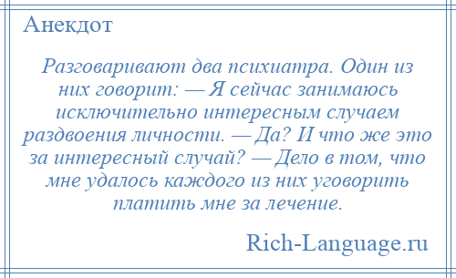 
    Разговаривают два психиатра. Один из них говорит: — Я сейчас занимаюсь исключительно интересным случаем раздвоения личности. — Да? И что же это за интересный случай? — Дело в том, что мне удалось каждого из них уговорить платить мне за лечение.