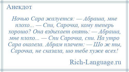 
    Ночью Сара жалуется: — Абраша, мне плохо... — Спи, Сарочка, кому теперь хорошо? Она вздыхает опять: — Абраша, мне плохо... — Спи Сарочка, спи. На утро Сара околела. Абрам плачет: — Шо ж ты, Сарочка, не сказала, шо тебе хуже всех!