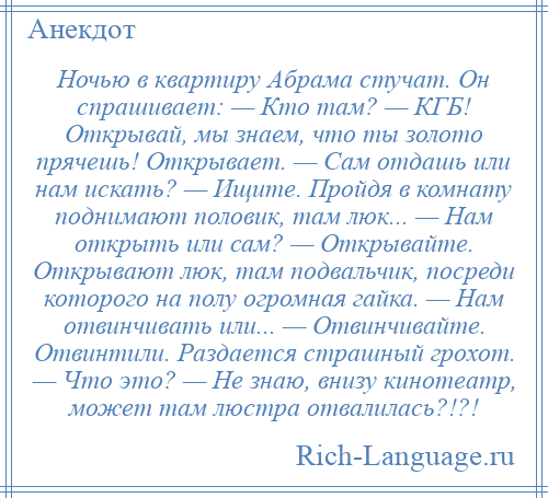 
    Ночью в квартиру Абрама стучат. Он спрашивает: — Кто там? — КГБ! Открывай, мы знаем, что ты золото прячешь! Открывает. — Сам отдашь или нам искать? — Ищите. Пройдя в комнату поднимают половик, там люк... — Нам открыть или сам? — Открывайте. Открывают люк, там подвальчик, посреди которого на полу огромная гайка. — Нам отвинчивать или... — Отвинчивайте. Отвинтили. Раздается страшный грохот. — Что это? — Не знаю, внизу кинотеатр, может там люстра отвалилась?!?!