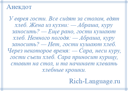 
    У еврея гости. Все сидят за столом, едят хлеб. Жена из кухни: — Абраша, куру заносить? — Еще рано, гости кушают хлеб. Немного погодя: — Абраша, куру заносить? — Нет, гости кушают хлеб. Через некоторое время: — Сара, неси куру, гости съели хлеб. Сара приносит курицу, ставит на стол, и та начинает клевать хлебные крошки.