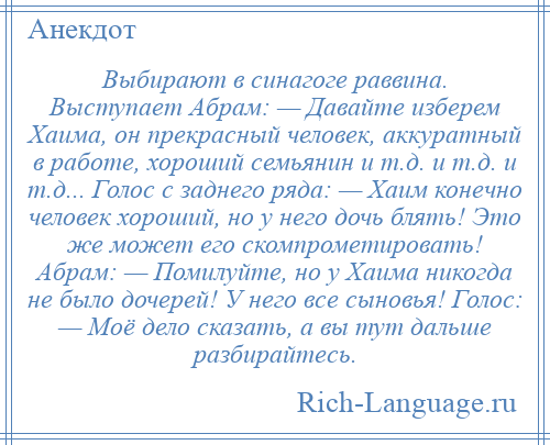 
    Выбирают в синагоге раввина. Выступает Абрам: — Давайте изберем Хаима, он прекрасный человек, аккуратный в работе, хороший семьянин и т.д. и т.д. и т.д... Голос с заднего ряда: — Хаим конечно человек хороший, но у него дочь блять! Это же может его скомпрометировать! Абрам: — Помилуйте, но у Хаима никогда не было дочерей! У него все сыновья! Голос: — Моё дело сказать, а вы тут дальше разбирайтесь.
