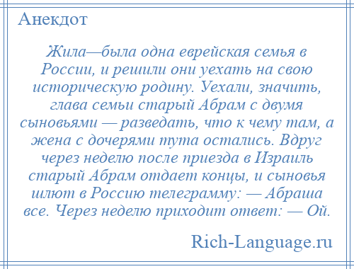 
    Жила—была одна еврейская семья в России, и решили они уехать на свою историческую родину. Уехали, значить, глава семьи старый Абрам с двумя сыновьями — разведать, что к чему там, а жена с дочерями тута остались. Вдруг через неделю после приезда в Израиль старый Абрам отдает концы, и сыновья шлют в Россию телеграмму: — Абраша все. Через неделю приходит ответ: — Ой.