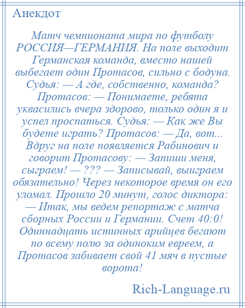 
    Матч чемпионата мира по футболу РОССИЯ—ГЕРМАНИЯ. На поле выходит Германская команда, вместо нашей выбегает один Протасов, сильно с бодуна. Судья: — А где, собственно, команда? Протасов: — Понимаете, ребята уквасились вчера здорово, только один я и успел проспаться. Судья: — Как же Вы будете играть? Протасов: — Да, вот... Вдруг на поле появляется Рабинович и говорит Протасову: — Запиши меня, сыграем! — ??? — Записывай, выиграем обязательно! Через некоторое время он его уломал. Прошло 20 минут, голос диктора: — Итак, мы ведем репортаж с матча сборных России и Германии. Счет 40:0! Одиннадцать истинных арийцев бегают по всему полю за одиноким евреем, а Протасов забивает свой 41 мяч в пустые ворота!