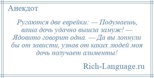 
    Ругаются две еврейки: — Подумаешь, ваша дочь удачно вышла замуж! — Ядовито говорит одна. — Да вы лопнули бы от зависти, узнав от каких людей моя дочь получает алименты!