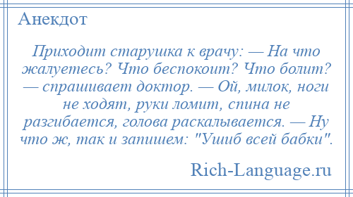 
    Приходит старушка к врачу: — Hа что жалуетесь? Что беспокоит? Что болит? — спрашивает доктор. — Ой, милок, ноги не ходят, руки ломит, спина не разгибается, голова раскалывается. — Hу что ж, так и запишем: Ушиб всей бабки .