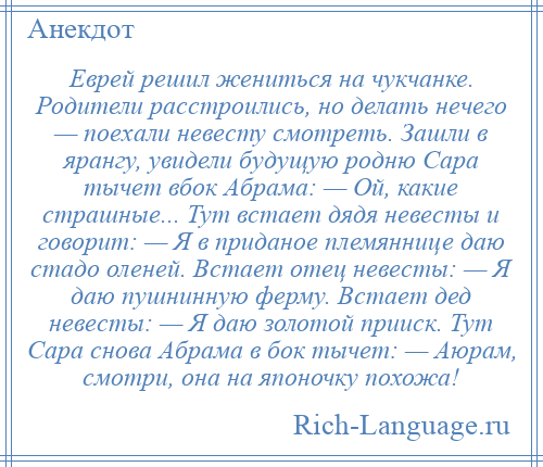 
    Еврей решил жениться на чукчанке. Родители расстроились, но делать нечего — поехали невесту смотреть. Зашли в ярангу, увидели будущую родню Сара тычет вбок Абрама: — Ой, какие страшные... Тут встает дядя невесты и говорит: — Я в приданое племяннице даю стадо оленей. Встает отец невесты: — Я даю пушнинную ферму. Встает дед невесты: — Я даю золотой прииск. Тут Сара снова Абрама в бок тычет: — Аюрам, смотри, она на японочку похожа!