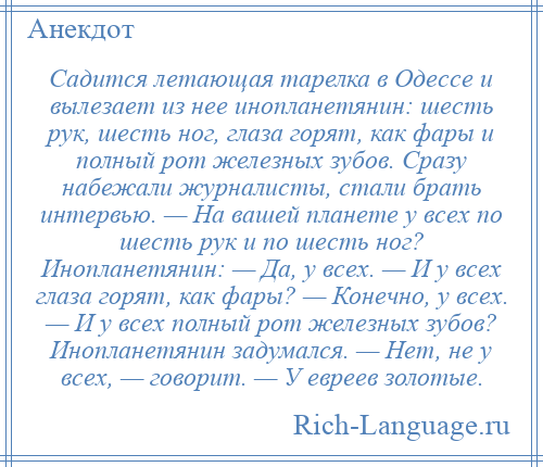 
    Садится летающая тарелка в Одессе и вылезает из нее инопланетянин: шесть рук, шесть ног, глаза горят, как фары и полный рот железных зубов. Сразу набежали журналисты, стали брать интервью. — На вашей планете у всех по шесть рук и по шесть ног? Инопланетянин: — Да, у всех. — И у всех глаза горят, как фары? — Конечно, у всех. — И у всех полный рот железных зубов? Инопланетянин задумался. — Нет, не у всех, — говорит. — У евреев золотые.