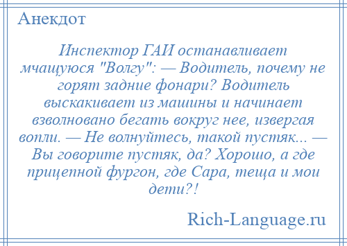 
    Инспектор ГАИ останавливает мчащуюся Волгу : — Водитель, почему не горят задние фонари? Водитель выскакивает из машины и начинает взволновано бегать вокруг нее, извергая вопли. — Не волнуйтесь, такой пустяк... — Вы говорите пустяк, да? Хорошо, а где прицепной фургон, где Сара, теща и мои дети?!