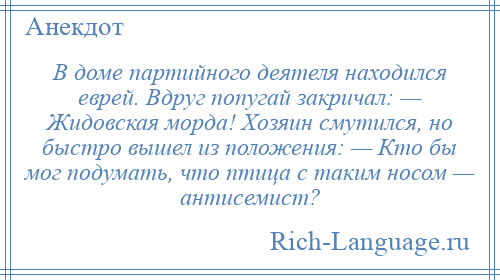 
    В доме партийного деятеля находился еврей. Вдруг попугай закричал: — Жидовская морда! Хозяин смутился, но быстро вышел из положения: — Кто бы мог подумать, что птица с таким носом — антисемист?