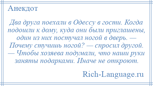 
    Два друга поехали в Одессу в гости. Когда подошли к дому, куда они были приглашены, один из них постучал ногой в дверь. — Почему стучишь ногой? — спросил другой. — Чтобы хозяева подумали, что наши руки заняты подарками. Иначе не откроют.
