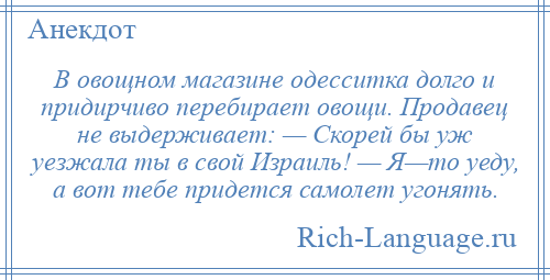 
    В овощном магазине одесситка долго и придирчиво перебирает овощи. Продавец не выдерживает: — Скорей бы уж уезжала ты в свой Израиль! — Я—то уеду, а вот тебе придется самолет угонять.