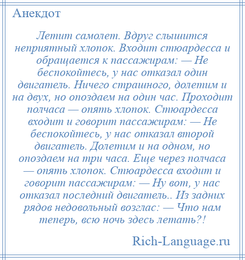 
    Летит самолет. Вдруг слышится неприятный хлопок. Входит стюардесса и обращается к пассажирам: — Не беспокойтесь, у нас отказал один двигатель. Ничего страшного, долетим и на двух, но опоздаем на один час. Проходит полчаса — опять хлопок. Стюардесса входит и говорит пассажирам: — Не беспокойтесь, у нас отказал второй двигатель. Долетим и на одном, но опоздаем на три часа. Еще через полчаса — опять хлопок. Стюардесса входит и говорит пассажирам: — Ну вот, у нас отказал последний двигатель.. Из задних рядов недовольный возглас: — Что нам теперь, всю ночь здесь летать?!