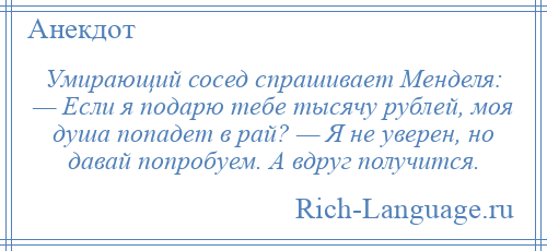 
    Умирающий сосед спрашивает Менделя: — Если я подарю тебе тысячу рублей, моя душа попадет в рай? — Я не уверен, но давай попробуем. А вдруг получится.