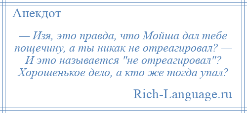 
    — Изя, это правда, что Мойша дал тебе пощечину, а ты никак не отреагировал? — И это называется не отреагировал ? Хорошенькое дело, а кто же тогда упал?