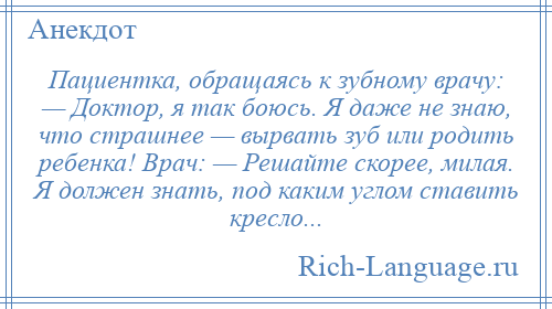 
    Пациентка, обращаясь к зубному врачу: — Доктор, я так боюсь. Я даже не знаю, что страшнее — вырвать зуб или родить ребенка! Врач: — Решайте скорее, милая. Я должен знать, под каким углом ставить кресло...