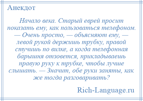 
    Начало века. Старый еврей просит показать ему, как пользоваться телефоном. — Очень просто, — объясняют ему, — левой рукой держишь трубку, правой стучишь по вилке, а когда телефонная барышня отзовется, прикладываешь правую руку к трубке, чтобы лучше слышать. — Значит, обе руки заняты, как же тогда разговаривать?