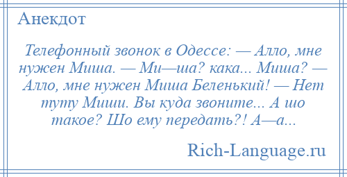 
    Телефонный звонок в Одессе: — Алло, мне нужен Миша. — Ми—ша? кака... Миша? — Алло, мне нужен Миша Беленький! — Нет туту Миши. Вы куда звоните... А шо такое? Шо ему передать?! А—а...