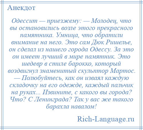 
    Одессит — приезжему: — Молодец, что вы остановились возле этого прекрасного памятника. Умница, что обратили внимание на него. Это сам Дюк Ришелье, он сделал из нашего города Одессу. За это он имеет лучший в мире памятник. Это шедевр в стиле барокко, который воздвигнул знаменитый скульптор Мартос. — Полюбуйтесь, как он изваял каждую складочку на его одежде, каждый пальчик на руках... Извините, с какого вы города? Что? С Ленинграда? Так у вас же такого барахла навалом!