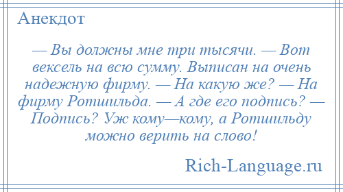 
    — Вы должны мне три тысячи. — Вот вексель на всю сумму. Выписан на очень надежную фирму. — На какую же? — На фирму Ротшильда. — А где его подпись? — Подпись? Уж кому—кому, а Ротшильду можно верить на слово!