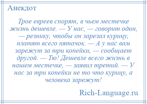 
    Трое евреев спорят, в чьем местечке жизнь дешевле. — У нас, — говорит один, — резнику, чтобы он зарезал курицу, платят всего пятачок. — А у нас вам зарежут за три копейки, — сообщает другой. — Тю! Дешевле всего жизнь в нашем местечке, — заявил третий. — У нас за три копейки не то что курицу, а человека зарежут!