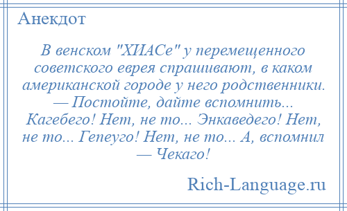 
    В венском ХИАСе у перемещенного советского еврея спрашивают, в каком американской городе у него родственники. — Постойте, дайте вспомнить... Кагебего! Нет, не то... Энкаведего! Нет, не то... Гепеуго! Нет, не то... А, вспомнил — Чекаго!