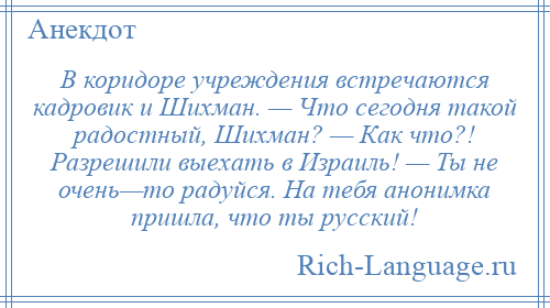 
    В коридоре учреждения встречаются кадровик и Шихман. — Что сегодня такой радостный, Шихман? — Как что?! Разрешили выехать в Израиль! — Ты не очень—то радуйся. На тебя анонимка пришла, что ты русский!