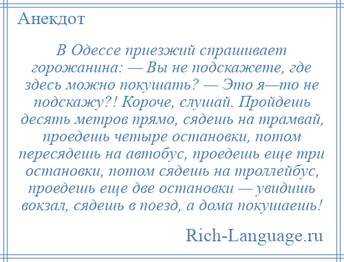 
    В Одессе приезжий спрашивает горожанина: — Вы не подскажете, где здесь можно покушать? — Это я—то не подскажу?! Короче, слушай. Пройдешь десять метров прямо, сядешь на трамвай, проедешь четыре остановки, потом пересядешь на автобус, проедешь еще три остановки, потом сядешь на троллейбус, проедешь еще две остановки — увидишь вокзал, сядешь в поезд, а дома покушаешь!