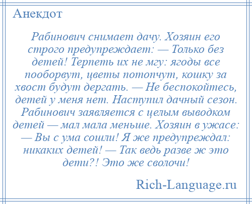 
    Рабинович снимает дачу. Хозяин его строго предупреждает: — Только без детей! Терпеть их не мгу: ягоды все пооборвут, цветы потопчут, кошку за хвост будут дергать. — Не беспокойтесь, детей у меня нет. Наступил дачный сезон. Рабинович заявляется с целым выводком детей — мал мала меньше. Хозяин в ужасе: — Вы с ума сошли! Я же предупреждал: никаких детей! — Так ведь разве ж это дети?! Это же сволочи!