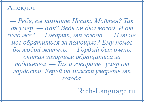 
    — Ребе, вы помните Иссака Мойтея? Так он умер. — Как? Ведь он был молод. И от чего же? — Говорят, от голода. — И он не мог обратиться за помощью? Ему помог бы любой житель. — Гордый был очень, считал зазорным обращаться за подаянием. — Так и говорите: умер от гордости. Еврей не может умереть от голода.