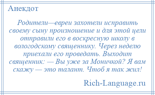 
    Родители—евреи захотели исправить своему сыну произношение и для этой цели отправили его в воскресную школу в вологодскому священнику. Через неделю приехали его проведать. Выходит священник: — Вы уже за Моничкой? Я вам скажу — это талант. Чтоб я так жил!