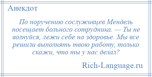 
    По поручению сослуживцев Мендель посещает больного сотрудника. — Ты не волнуйся, лежи себе на здоровье. Мы все решили выполнять твою работу, только скажи, что ты у нас делал?