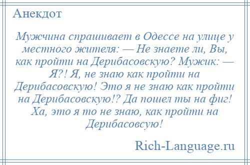 
    Мужчина спрашивает в Одессе на улице у местного жителя: — Не знаете ли, Вы, как пройти на Дерибасовскую? Мужик: — Я?! Я, не знаю как пройти на Дерибасовскую! Это я не знаю как пройти на Дерибасовскую!? Да пошел ты на фиг! Ха, это я то не знаю, как пройти на Дерибасовсую!