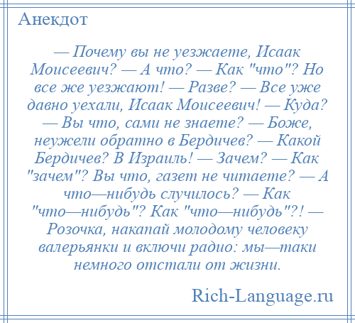 
    — Почему вы не уезжаете, Исаак Моисеевич? — А что? — Как что ? Но все же уезжают! — Разве? — Все уже давно уехали, Исаак Моисеевич! — Куда? — Вы что, сами не знаете? — Боже, неужели обратно в Бердичев? — Какой Бердичев? В Израиль! — Зачем? — Как зачем ? Вы что, газет не читаете? — А что—нибудь случилось? — Как что—нибудь ? Как что—нибудь ?! — Розочка, накапай молодому человеку валерьянки и включи радио: мы—таки немного отстали от жизни.