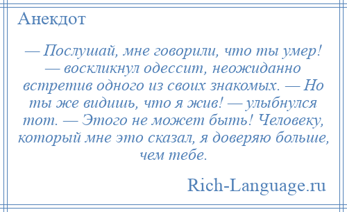 
    — Послушай, мне говорили, что ты умер! — воскликнул одессит, неожиданно встретив одного из своих знакомых. — Но ты же видишь, что я жив! — улыбнулся тот. — Этого не может быть! Человеку, который мне это сказал, я доверяю больше, чем тебе.