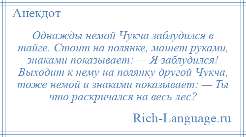 
    Однажды немой Чукча заблудился в тайге. Стоит на полянке, машет руками, знаками показывает: — Я заблудился! Выходит к нему на полянку другой Чукча, тоже немой и знаками показывает: — Ты что раскричался на весь лес?