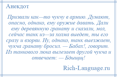 
    Призвали как—то чукчу в армию. Думают, опасно, однако, ему оружие давать. Дали ему деревянную гранату и сказали, мол, сейчас танк из—за холма выедет, ты его сразу и взорви. Ну, однако, танк выезжает, чукча гранату бросил. — Бабах!, говорит. Из танкового люка вылезает другой чукча и отвечает: — Бдыщщ!