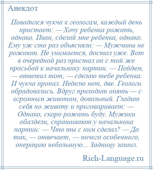 
    Повадился чукча к геологам, каждый день пристает: — Хочу ребенка рожать, однако. Иван, сделай мне ребенка, однако. Ему уж сто раз объясняли: — Мужчины не рожают. Не унимается, достал уже. Вот в очередной раз пристал он с той же просьбой к начальнику партии. — Пойдем, — ответил тот, — сделаю тебе ребенка. И чукча пропал. Неделю нет, две. Геологи обрадовались. Вдруг приходит опять — с огромным животом, довольный. Гладит себя по животу и приговаривает: — Однако, скоро рожать буду. Мужики обалдели, спрашивают у начальника партии: — Что ты с ним сделал? — Да так, — отвечает, — ничего особенного, операцию небольшую... Задницу зашил.