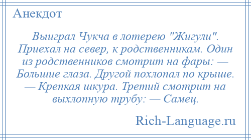 
    Выиграл Чукча в лотерею Жигули . Приехал на север, к родственникам. Один из родственников смотрит на фары: — Большие глаза. Другой похлопал по крыше. — Крепкая шкура. Третий смотрит на выхлопную трубу: — Самец.