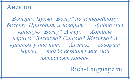 
    Выиграл Чукча Волгу по лотерейному билету. Приходит и говорит: — Дайте мне красную Волгу . А ему: — Хотите черную? Зеленую? Синюю? Желтую? А красных у нас нет. — Ах так, — говорит Чукча, — тогда верните мне мои пятьдесят копеек.